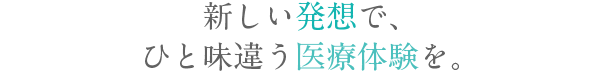 新しい発想で、ひと味違う医療体験を。
