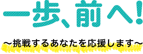 一歩、前へ！～挑戦するあなたを応援します～