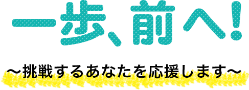 一歩、前へ！～挑戦するあなたを応援します～